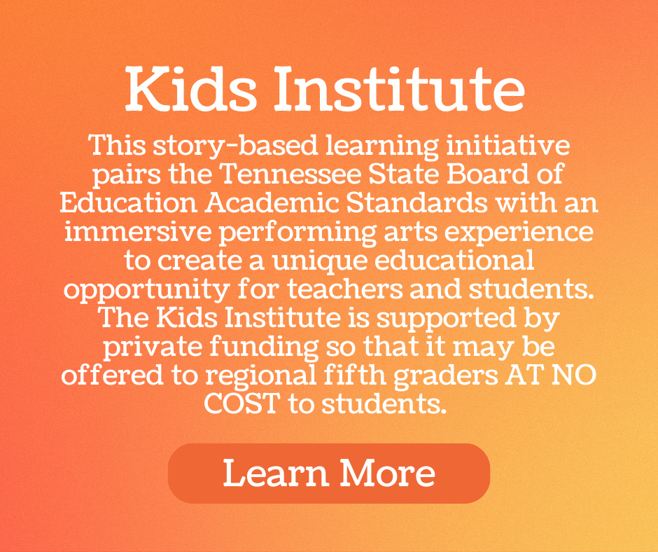 Kids Institute - This story-based learning initiative pairs the Tennessee State Board of Education Academic Standards with an immersive performing arts experience to create a unique educational opportunity for teachers and students. The Kids Institute is supported by private funding so that it may be offered to regional fifth graders AT NO COST to students.