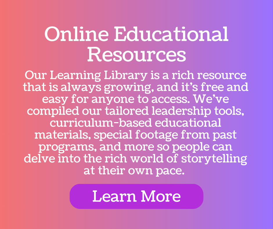 Online resources - Our Learning Library is a rich resource that is always growing, and it’s free and easy for anyone to access. We’ve compiled our tailored leadership tools, curriculum-based educational materials, special footage from past programs, and more so people can delve into the rich world of storytelling at their own pace.