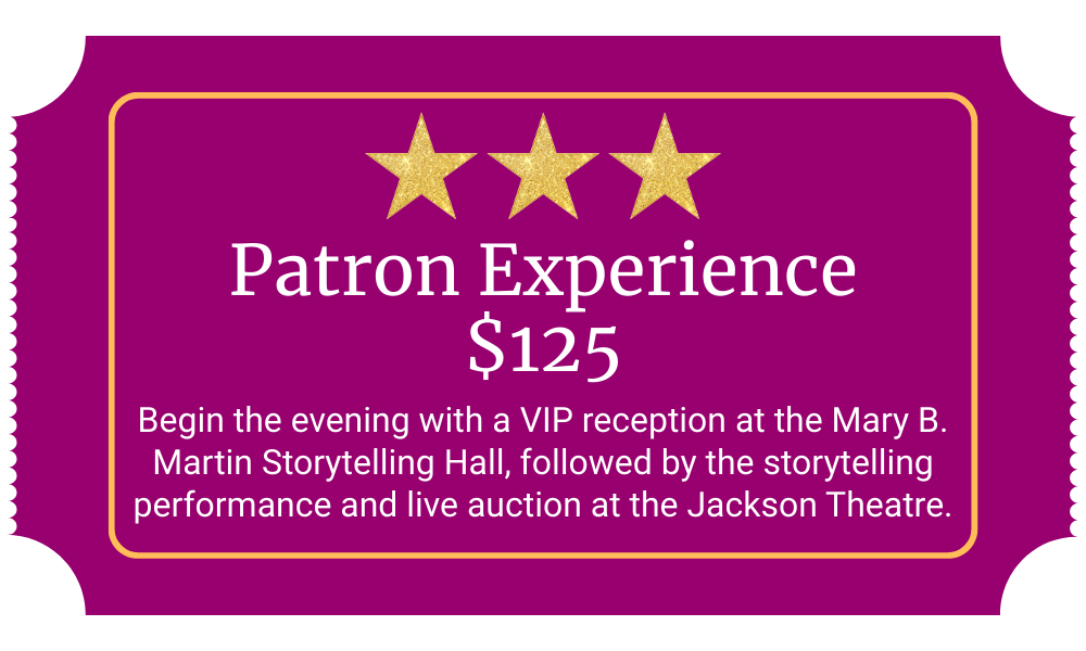 Patron Experience $125 Begin the evening with a VIP reception at the Mary B. Martin Storytelling Hall, followed by the storytelling performance and live auction at the Jackson Theatre.
